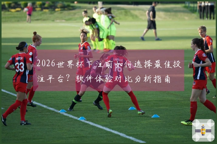 2026世界杯下注前如何选择最佳投注平台？软件体验对比分析指南