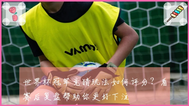 世界杯冠军竞猜玩法如何评分？看赛后复盘帮助你更好下注