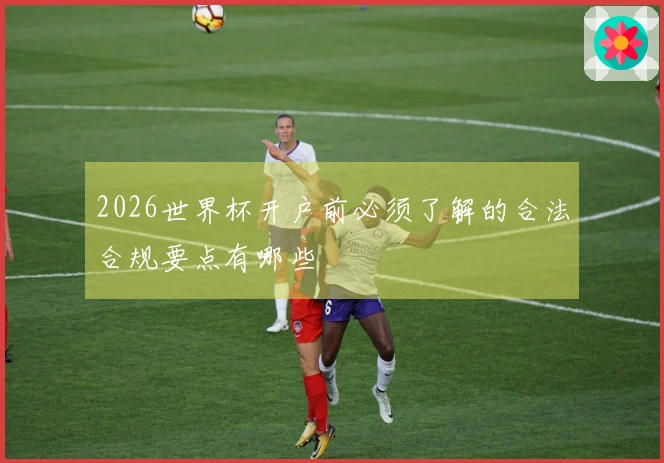 2026世界杯开户前必须了解的合法合规要点有哪些