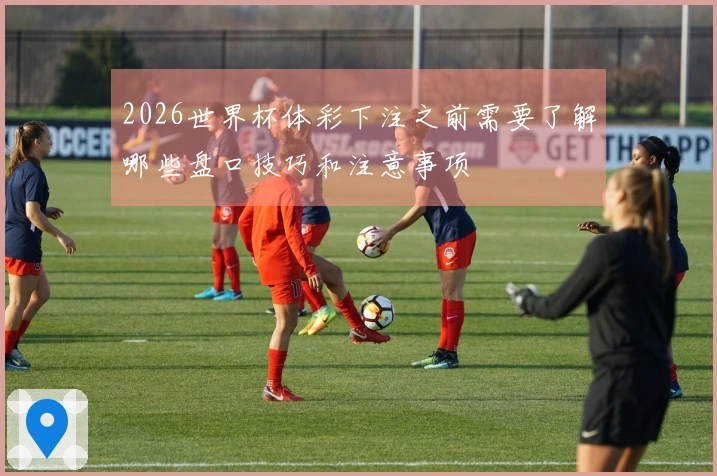 2026世界杯体彩下注之前需要了解哪些盘口技巧和注意事项