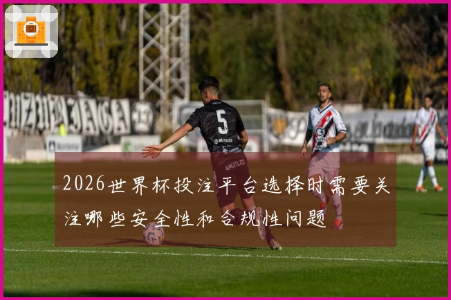 2026世界杯投注平台选择时需要关注哪些安全性和合规性问题